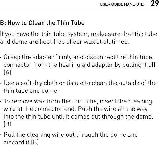  29USER GUIDE NANO BTEB: How to Clean the Thin Tube If you have the thin tube system, make sure that the tube and dome are kept free of ear wax at all times. ·Grasp the adapter firmly and disconnect the thin tube connector from the hearing aid adapter by pulling it off (A) ·Use a soft dry cloth or tissue to clean the outside of the thin tube and dome  ·To remove wax from the thin tube, insert the cleaning wire at the connector end. Push the wire all the way into the thin tube until it comes out through the dome. (B) ·Pull the cleaning wire out through the dome and discard it (B)