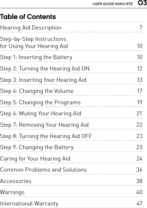  03USER GUIDE NANO BTETable of ContentsHearing Aid Description   7Step-by-Step Instructions for Using Your Hearing Aid   10Step 1: Inserting the Battery   10Step 2: Turning the Hearing Aid ON   12Step 3: Inserting Your Hearing Aid   13Step 4: Changing the Volume   17Step 5: Changing the Programs   19Step 6: Muting Your Hearing Aid   21Step 7: Removing Your Hearing Aid   22Step 8: Turning the Hearing Aid OFF   23Step 9: Changing the Battery   23Caring for Your Hearing Aid   24Common Problems and Solutions   36Accessories   38Warnings   40International Warranty   47 