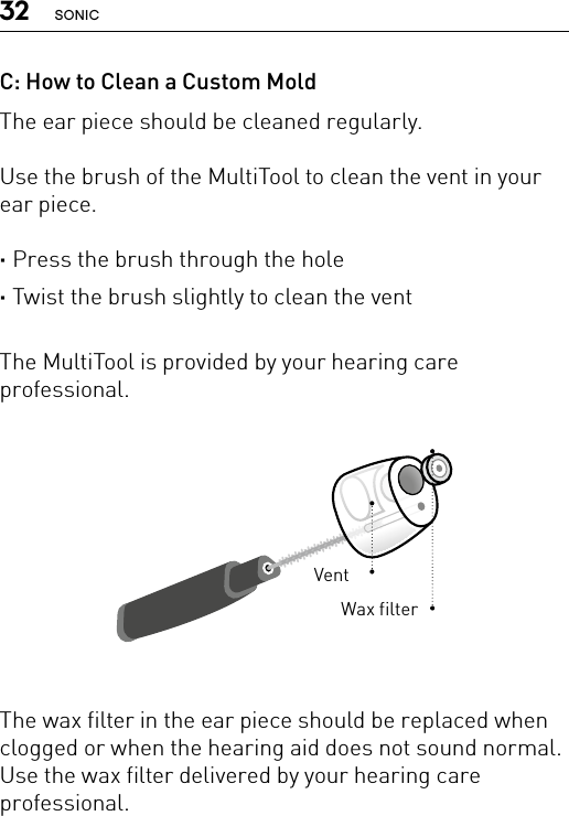 32 SONICC: How to Clean a Custom MoldThe ear piece should be cleaned regularly.Use the brush of the MultiTool to clean the vent in your ear piece.  ·Press the brush through the hole ·Twist the brush slightly to clean the ventThe MultiTool is provided by your hearing care professional.The wax filter in the ear piece should be replaced when clogged or when the hearing aid does not sound normal. Use the wax filter delivered by your hearing care professional.VentWax filter