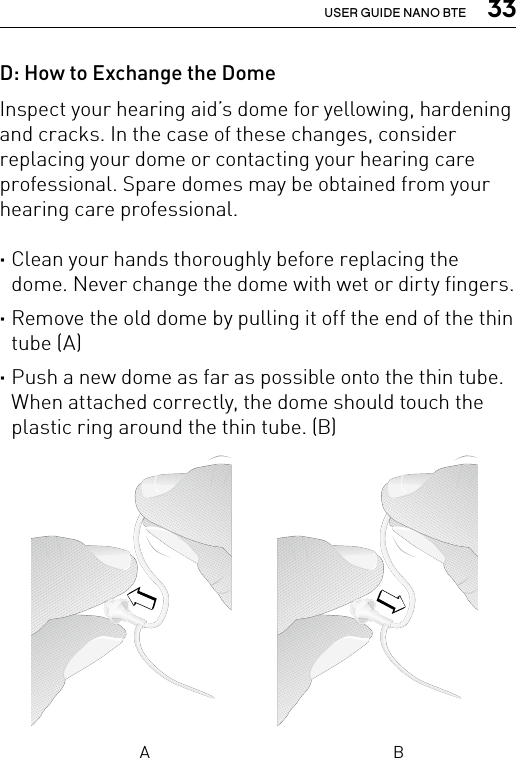  33USER GUIDE NANO BTED: How to Exchange the DomeInspect your hearing aid’s dome for yellowing, hardening and cracks. In the case of these changes, consider replacing your dome or contacting your hearing care professional. Spare domes may be obtained from your hearing care professional. ·Clean your hands thoroughly before replacing the dome. Never change the dome with wet or dirty fingers. ·Remove the old dome by pulling it off the end of the thin tube (A) ·Push a new dome as far as possible onto the thin tube. When attached correctly, the dome should touch the plastic ring around the thin tube. (B)A B