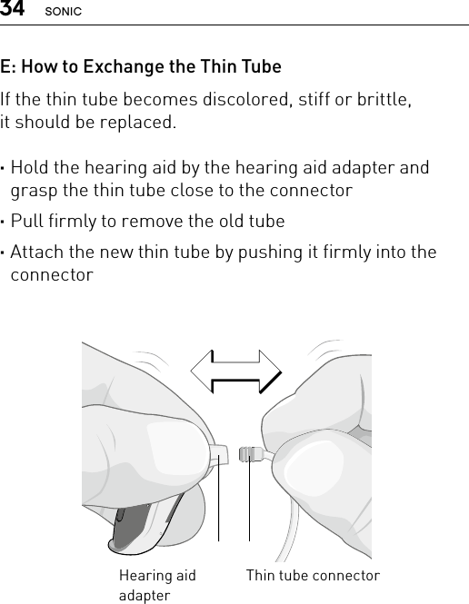 34 SONICE: How to Exchange the Thin TubeIf the thin tube becomes discolored, stiff or brittle,  it should be replaced. ·Hold the hearing aid by the hearing aid adapter and grasp the thin tube close to the connector ·Pull firmly to remove the old tube ·Attach the new thin tube by pushing it firmly into the connectorBernafon nano BTE IFUVR_ILU_ExchangingSpiraNanoBTE_BW_HIThin tube connectorHearing aid adapter