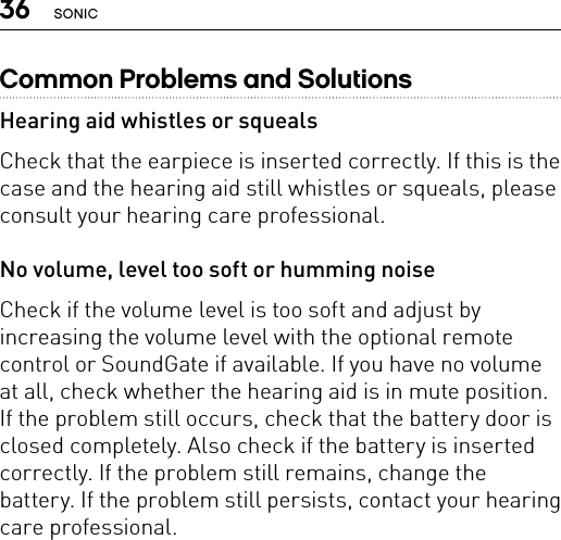 36 SONICCommon Problems and SolutionsHearing aid whistles or squealsCheck that the earpiece is inserted correctly. If this is the case and the hearing aid still whistles or squeals, please consult your hearing care professional.No volume, level too soft or humming noiseCheck if the volume level is too soft and adjust by increasing the volume level with the optional remote control or SoundGate if available. If you have no volume at all, check whether the hearing aid is in mute position. If the problem still occurs, check that the battery door is closed completely. Also check if the battery is inserted correctly. If the problem still remains, change the battery. If the problem still persists, contact your hearing care professional.