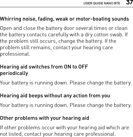  37USER GUIDE NANO BTEWhirring noise, fading, weak or motor-boating soundsOpen and close the battery door several times or clean the battery contacts carefully with a dry cotton swab. If the problem still occurs, change the battery. If the problem still remains, contact your hearing care professional.Hearing aid switches from ON to OFF  periodicallyYour battery is running down. Please change the battery. Hearing aid beeps without any action from youYour battery is running down. Please change the battery. Other problems with your hearing aidIf other problems occur with your hearing aid which are not listed, contact your hearing care professional.