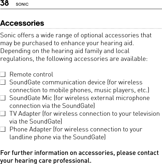 38 SONICAccessoriesSonic offers a wide range of optional accessories that may be purchased to enhance your hearing aid. Depending on the hearing aid family and local regulations, the following accessories are available:  Remote control  SoundGate communication device (for wireless connection to mobile phones, music players, etc.)  SoundGate Mic (for wireless external microphone connection via the SoundGate)  TV Adapter (for wireless connection to your television via the SoundGate)  Phone Adapter (for wireless connection to your landline phone via the SoundGate)For further information on accessories, please contact your hearing care professional.