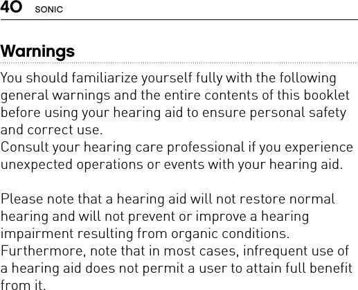 40 SONICWarningsYou should familiarize yourself fully with the following general warnings and the entire contents of this booklet before using your hearing aid to ensure personal safety and correct use. Consult your hearing care professional if you experience unexpected operations or events with your hearing aid. Please note that a hearing aid will not restore normal hearing and will not prevent or improve a hearing impairment resulting from organic conditions. Furthermore, note that in most cases, infrequent use of a hearing aid does not permit a user to attain full benefit from it. 