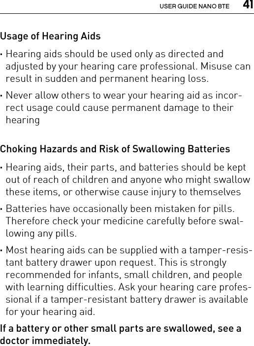  41USER GUIDE NANO BTEUsage of Hearing Aids ·Hearing aids should be used only as directed and adjusted by your hearing care professional. Misuse can result in sudden and permanent hearing loss. ·Never allow others to wear your hearing aid as incor-rect usage could cause permanent damage to their hearingChoking Hazards and Risk of Swallowing Batteries ·Hearing aids, their parts, and batteries should be kept out of reach of children and anyone who might swallow these items, or otherwise cause injury to themselves ·Batteries have occasionally been mistaken for pills. Therefore check your medicine carefully before swal-lowing any pills. ·Most hearing aids can be supplied with a tamper-resis-tant battery drawer upon request. This is strongly recommended for infants, small children, and people with learning difficulties. Ask your hearing care profes-sional if a tamper-resistant battery drawer is available for your hearing aid.If a battery or other small parts are swallowed, see a doctor immediately.