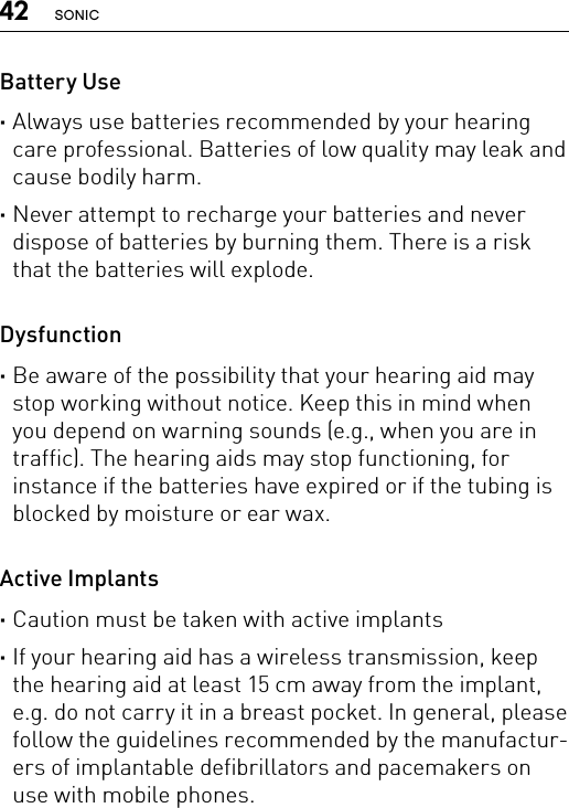 42 SONICBattery Use ·Always use batteries recommended by your hearing care professional. Batteries of low quality may leak and cause bodily harm. ·Never attempt to recharge your batteries and never dispose of batteries by burning them. There is a risk that the batteries will explode.Dysfunction ·Be aware of the possibility that your hearing aid may stop working without notice. Keep this in mind when you depend on warning sounds (e.g., when you are in traffic). The hearing aids may stop functioning, for instance if the batteries have expired or if the tubing is blocked by moisture or ear wax.Active Implants ·Caution must be taken with active implants ·If your hearing aid has a wireless transmission, keep the hearing aid at least 15 cm away from the implant, e.g. do not carry it in a breast pocket. In general, please follow the guidelines recommended by the manufactur-ers of implantable defibrillators and pacemakers on use with mobile phones.