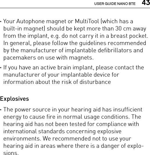  43USER GUIDE NANO BTE ·Your Autophone magnet or MultiTool (which has a built-in magnet) should be kept more than 30 cm away from the implant, e.g. do not carry it in a breast pocket. In general, please follow the guidelines recommended by the manufacturer of implantable defibrillators and pacemakers on use with magnets. ·If you have an active brain implant, please contact the manufacturer of your implantable device for  information about the risk of disturbance  Explosives ·The power source in your hearing aid has insufficient energy to cause fire in normal usage conditions. The hearing aid has not been tested for compliance with international standards concerning explosive  environments. We recommended not to use your hearing aid in areas where there is a danger of explo-sions.