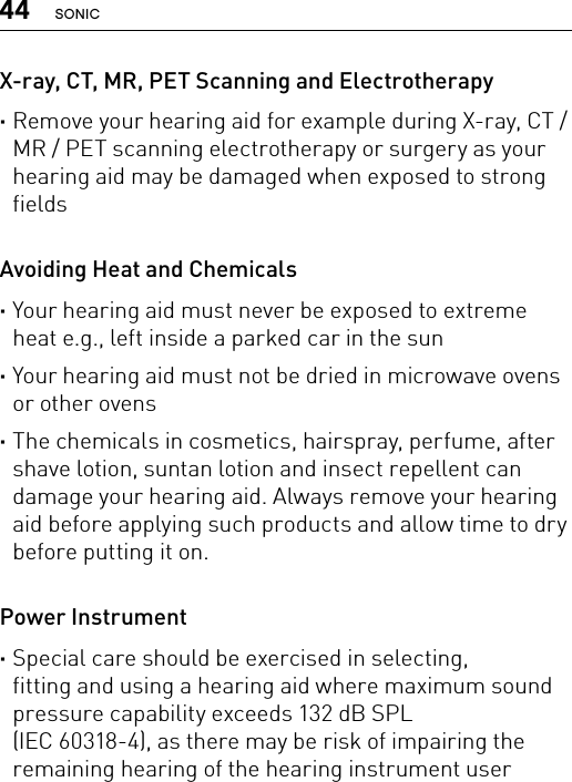 44 SONICX-ray, CT, MR, PET Scanning and Electrotherapy ·Remove your hearing aid for example during X-ray, CT / MR / PET scanning electrotherapy or surgery as your hearing aid may be damaged when exposed to strong fieldsAvoiding Heat and Chemicals ·Your hearing aid must never be exposed to extreme heat e.g., left inside a parked car in the sun ·Your hearing aid must not be dried in microwave ovens or other ovens ·The chemicals in cosmetics, hairspray, perfume, after shave lotion, suntan lotion and insect repellent can damage your hearing aid. Always remove your hearing aid before applying such products and allow time to dry before putting it on.Power Instrument ·Special care should be exercised in selecting,  fitting and using a hearing aid where maximum sound pressure capability exceeds 132 dB SPL  (IEC 60318-4), as there may be risk of impairing the remaining hearing of the hearing instrument user