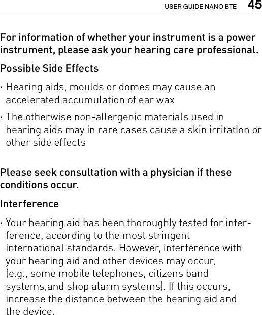  45USER GUIDE NANO BTEFor information of whether your instrument is a power instrument, please ask your hearing care professional.Possible Side Effects ·Hearing aids, moulds or domes may cause an  accelerated accumulation of ear wax ·The otherwise non-allergenic materials used in hearing aids may in rare cases cause a skin irritation or other side effectsPlease seek consultation with a physician if these conditions occur.Interference ·Your hearing aid has been thoroughly tested for inter-ference, according to the most stringent  international standards. However, interference with your hearing aid and other devices may occur,  (e.g., some mobile telephones, citizens band systems,and shop alarm systems). If this occurs, increase the distance between the hearing aid and  the device.