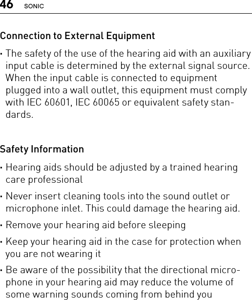 46 SONICConnection to External Equipment ·The safety of the use of the hearing aid with an auxiliary input cable is determined by the external signal source. When the input cable is connected to equipment plugged into a wall outlet, this equipment must comply with IEC 60601, IEC 60065 or equivalent safety stan-dards. Safety Information ·Hearing aids should be adjusted by a trained hearing care professional ·Never insert cleaning tools into the sound outlet or microphone inlet. This could damage the hearing aid. ·Remove your hearing aid before sleeping ·Keep your hearing aid in the case for protection when you are not wearing it ·Be aware of the possibility that the directional micro-phone in your hearing aid may reduce the volume of some warning sounds coming from behind you