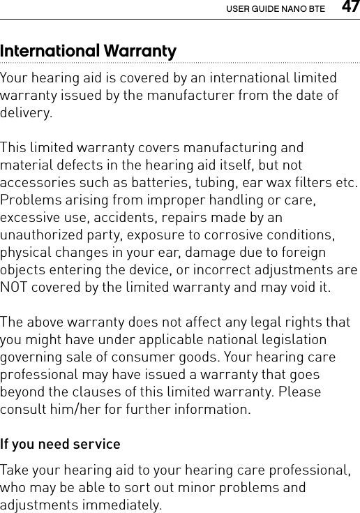  47USER GUIDE NANO BTEInternational WarrantyYour hearing aid is covered by an international limited warranty issued by the manufacturer from the date of delivery. This limited warranty covers manufacturing and material defects in the hearing aid itself, but not accessories such as batteries, tubing, ear wax filters etc. Problems arising from improper handling or care, excessive use, accidents, repairs made by an unauthorized party, exposure to corrosive conditions, physical changes in your ear, damage due to foreign objects entering the device, or incorrect adjustments are NOT covered by the limited warranty and may void it. The above warranty does not affect any legal rights that you might have under applicable national legislation governing sale of consumer goods. Your hearing care professional may have issued a warranty that goes beyond the clauses of this limited warranty. Please consult him/her for further information. If you need serviceTake your hearing aid to your hearing care professional, who may be able to sort out minor problems and adjustments immediately.