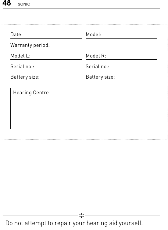 48 SONIC   ✼  Do not attempt to repair your hearing aid yourself.Date: Model:Warranty period:Model L: Model R:Serial no.: Serial no.:Battery size: Battery size:Hearing Centre