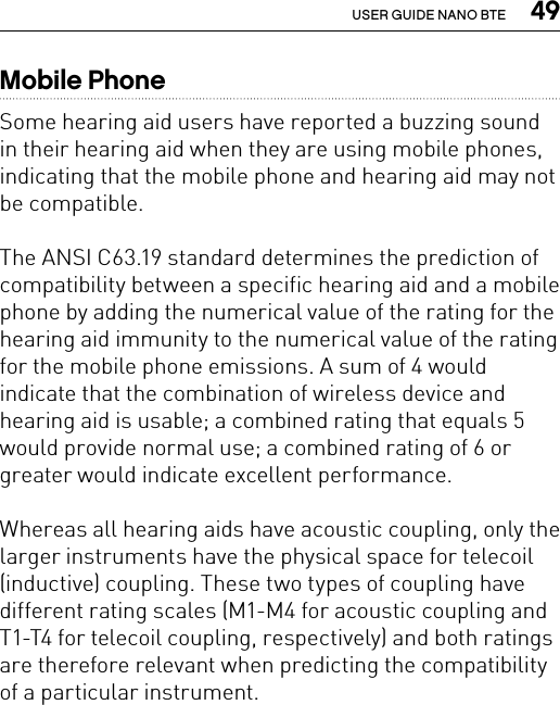  49USER GUIDE NANO BTEMobile PhoneSome hearing aid users have reported a buzzing sound in their hearing aid when they are using mobile phones, indicating that the mobile phone and hearing aid may not be compatible.The ANSI C63.19 standard determines the prediction of compatibility between a specific hearing aid and a mobile phone by adding the numerical value of the rating for the hearing aid immunity to the numerical value of the rating for the mobile phone emissions. A sum of 4 would indicate that the combination of wireless device and hearing aid is usable; a combined rating that equals 5 would provide normal use; a combined rating of 6 or greater would indicate excellent performance.Whereas all hearing aids have acoustic coupling, only the larger instruments have the physical space for telecoil (inductive) coupling. These two types of coupling have different rating scales (M1-M4 for acoustic coupling and T1-T4 for telecoil coupling, respectively) and both ratings are therefore relevant when predicting the compatibility of a particular instrument. 