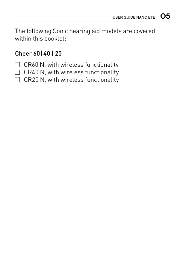  05USER GUIDE NANO BTEThe following Sonic hearing aid models are covered within this booklet:Cheer 60 | 40 | 20 CR60 N, with wireless functionality  CR40 N, with wireless functionality  CR20 N, with wireless functionality