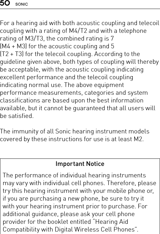 50 SONICFor a hearing aid with both acoustic coupling and telecoil coupling with a rating of M4/T2 and with a telephone rating of M3/T3, the combined rating is 7  (M4 + M3) for the acoustic coupling and 5  (T2 + T3) for the telecoil coupling. According to the guideline given above, both types of coupling will thereby be acceptable, with the acoustic coupling indicating excellent performance and the telecoil coupling indicating normal use. The above equipment performance measurements, categories and system classifications are based upon the best information available, but it cannot be guaranteed that all users will be satisfied. The immunity of all Sonic hearing instrument models covered by these instructions for use is at least M2.Important NoticeThe performance of individual hearing instruments may vary with individual cell phones. Therefore, please try this hearing instrument with your mobile phone or, if you are purchasing a new phone, be sure to try it with your hearing instrument prior to purchase. For additional guidance, please ask your cell phone provider for the booklet entitled “Hearing Aid Compatibility with Digital Wireless Cell Phones”.