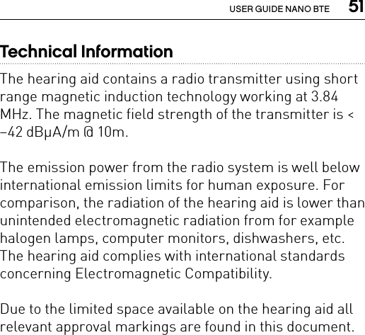  51USER GUIDE NANO BTETechnical InformationThe hearing aid contains a radio transmitter using short range magnetic induction technology working at 3.84 MHz. The magnetic field strength of the transmitter is &lt; –42 dBμA/m @ 10m.The emission power from the radio system is well below international emission limits for human exposure. For comparison, the radiation of the hearing aid is lower than unintended electromagnetic radiation from for example halogen lamps, computer monitors, dishwashers, etc.The hearing aid complies with international standards concerning Electromagnetic Compatibility.Due to the limited space available on the hearing aid all relevant approval markings are found in this document.