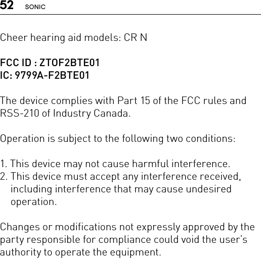 52 SONICCheer hearing aid models: CR NFCC ID : ZTOF2BTE01IC: 9799A-F2BTE01The device complies with Part 15 of the FCC rules and RSS-210 of Industry Canada.Operation is subject to the following two conditions:1. This device may not cause harmful interference.2.  This device must accept any interference received, including interference that may cause undesired operation.Changes or modifications not expressly approved by the party responsible for compliance could void the user’s authority to operate the equipment.