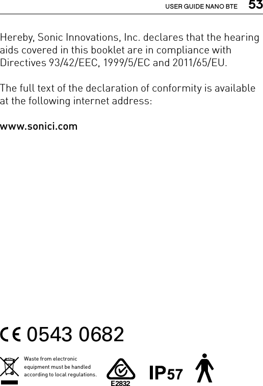  53USER GUIDE NANO BTEHereby, Sonic Innovations, Inc. declares that the hearing aids covered in this booklet are in compliance with Directives 93/42/EEC, 1999/5/EC and 2011/65/EU.The full text of the declaration of conformity is available at the following internet address: www.sonici.com0543 0682Waste from electronic equipment must be handled according to local regulations.E2832
