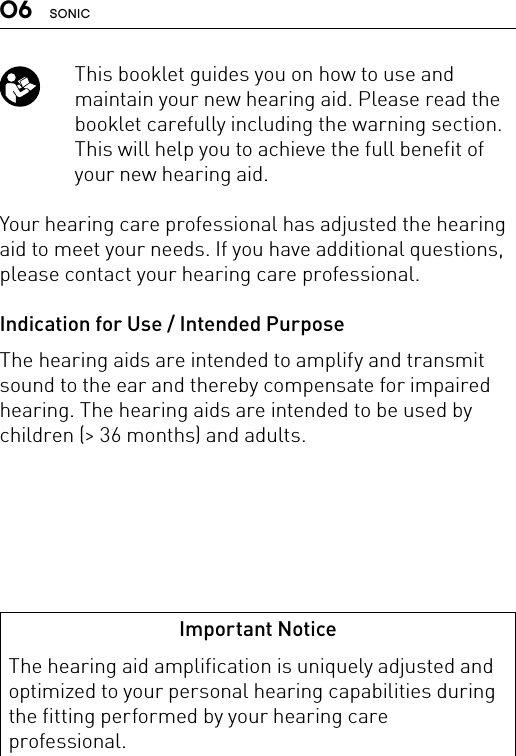 06 SONIC   This booklet guides you on how to use and maintain your new hearing aid. Please read the booklet carefully including the warning section. This will help you to achieve the full benefit of your new hearing aid.Your hearing care professional has adjusted the hearing aid to meet your needs. If you have additional questions, please contact your hearing care professional.Indication for Use / Intended PurposeThe hearing aids are intended to amplify and transmit sound to the ear and thereby compensate for impaired hearing. The hearing aids are intended to be used by children (&gt; 36 months) and adults.Important NoticeThe hearing aid amplification is uniquely adjusted and optimized to your personal hearing capabilities during the fitting performed by your hearing care professional.