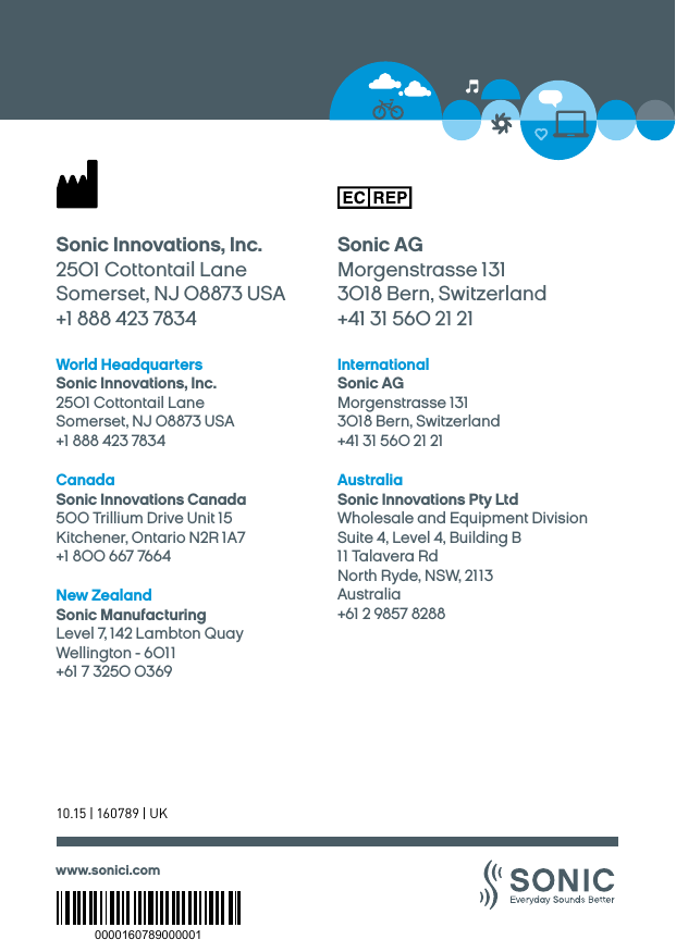 www.sonici.comWorld HeadquartersSonic Innovations, Inc.2501 Cottontail LaneSomerset, NJ 08873 USA+1 888 423 7834InternationalSonic AGMorgenstrasse 1313018 Bern, Switzerland+41 31 560 21 21Sonic Innovations, Inc.2501 Cottontail LaneSomerset, NJ 08873 USA+1 888 423 7834Sonic AGMorgenstrasse 1313018 Bern, Switzerland+41 31 560 21 21AustraliaSonic Innovations Pty LtdWholesale and Equipment Division Suite 4, Level 4, Building B11 Talavera RdNorth Ryde, NSW, 2113Australia+61 2 9857 8288CanadaSonic Innovations Canada500 Trillium Drive Unit 15Kitchener, Ontario N2R 1A7+1 800 667 7664New ZealandSonic ManufacturingLevel 7, 142 Lambton Quay Wellington - 6011 +61 7 3250 036910.15 | 160789 | UK0000160789000001