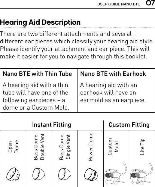  07USER GUIDE NANO BTEHearing Aid DescriptionThere are two different attachments and several different ear pieces which classify your hearing aid style. Please identify your attachment and ear piece. This will make it easier for you to navigate through this booklet.Nano BTE with Thin TubeA hearing aid with a thin tube will have one of the following earpieces– a dome or a Custom Mold.Nano BTE with EarhookA hearing aid with an earhook will have an earmold as an earpiece.Instant Fitting Custom FittingOpenDomeBass Dome,Double VentBass Dome, Single VentPower DomeCustom MoldLite Tip