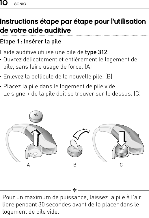 10 SONIC   ✼  Pour un maximum de puissance, laissez la pile à l&apos;air libre pendant 30 secondes avant de la placer dans le logement de pile vide.Bernafon nano BTE IFUVR_ILU_BatteryReplacementNanoIn_BW_HIBernafon nano BTE IFUVR_ILU_BatteryReplacementNanoOut_BW_HIA B CInstructions étape par étape pour l’utilisation de votre aide auditiveEtape 1 : Insérer la pileL’aide auditive utilise une pile de type 312. ·Ouvrez délicatement etentièrement le logement de pile, sans faire usage de force. (A) ·Enlevez la pellicule de la nouvelle pile. (B) ·Placez la pile dans le logement de pile vide.  Le signe + de la pile doit se trouver sur le dessus. (C)