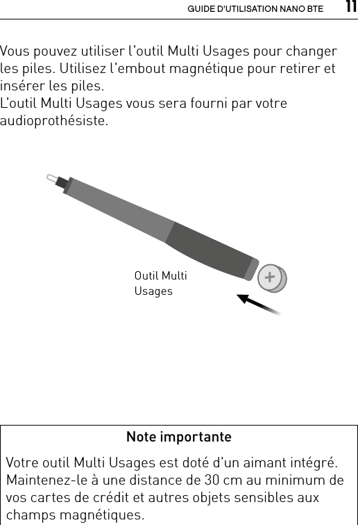  11GUIDE D&apos;UTILISATION NANO BTEVous pouvez utiliser l&apos;outil Multi Usages pour changer les piles. Utilisez l&apos;embout magnétique pour retirer et insérer les piles.L&apos;outil Multi Usages vous sera fourni par votre audioprothésiste.Note importanteVotre outil Multi Usages est doté d&apos;un aimant intégré. Maintenez-le à une distance de 30 cm au minimum de vos cartes de crédit et autres objets sensibles aux champs magnétiques.Outil Multi Usages