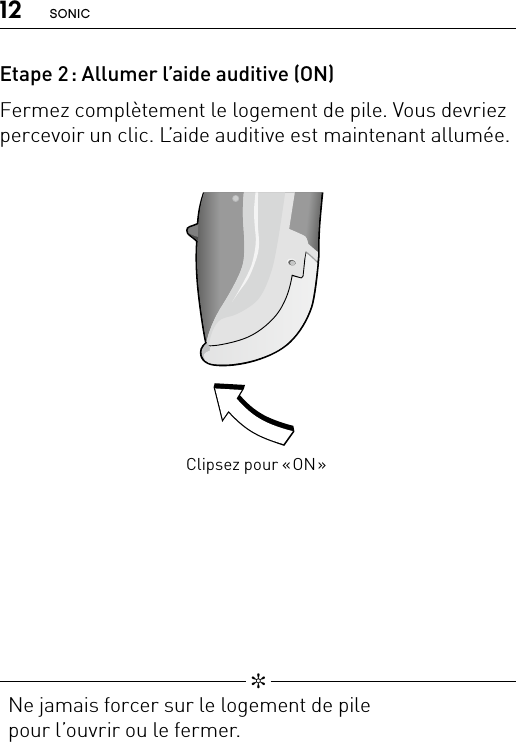 12 SONICEtape 2 : Allumer l’aide auditive (ON)Fermez complètement le logement de pile. Vous devriez percevoir un clic. L’aide auditive est maintenant allumée.  ✼  Ne jamais forcer sur le logement de pile  pour l’ouvrir ou le fermer.Clipsez  pour  « ON »Bernafon nano BTE IFUVR_ILU_OnOffFunctionNanoBTE_BW_HI