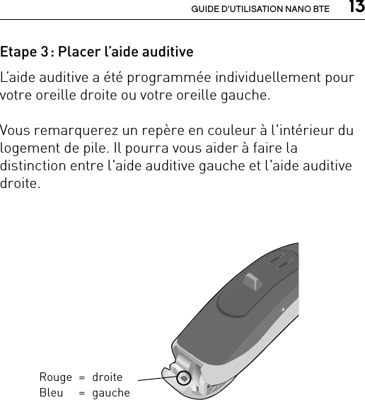  13GUIDE D&apos;UTILISATION NANO BTEBernafon nano BTE IFUVR_ILU_Left-rightEarMarkingNanoBTE_BW_HIRouge = droite Bleu  = gaucheEtape 3 : Placer l’aide auditiveL’aide auditive a été programmée individuellement pour votre oreille droite ou votre oreille gauche. Vous remarquerez un repère en couleur à l&apos;intérieur du logement de pile. Il pourra vous aider à faire la distinction entre l&apos;aide auditive gauche et l&apos;aide auditive droite.