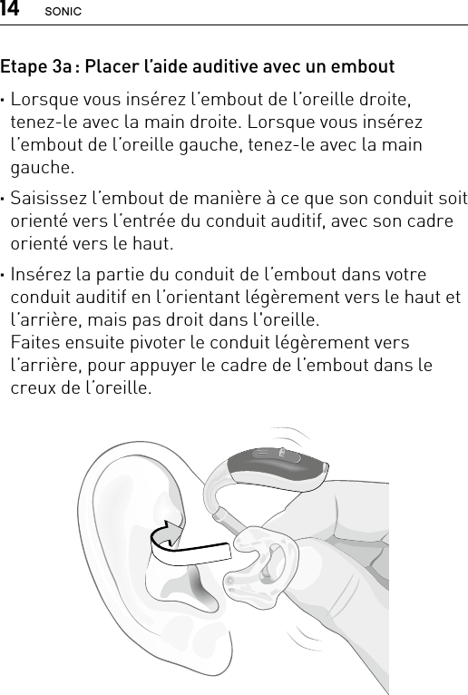 14 SONICBernafon nano BTE IFUVR_ILU_InsertingNanoBTEhook1_BW_HIEtape 3a : Placer l’aide auditive avec un embout ·Lorsque vous insérez l’embout de l’oreille droite, tenez-le avec la main droite. Lorsque vous insérez l’embout de l’oreille gauche, tenez-le avec la main gauche.  ·Saisissez l’embout de manière à ce que son conduit soit orienté vers l’entrée du conduit auditif, avec son cadre orienté vers le haut.  ·Insérez la partie du conduit de l’embout dans votre conduit auditif en l’orientant légèrement vers le haut et l’arrière, mais pas droit dans l&apos;oreille.  Faites ensuite pivoter le conduit légèrement vers l’arrière, pour appuyer le cadre de l’embout dans le creux de l’oreille. 