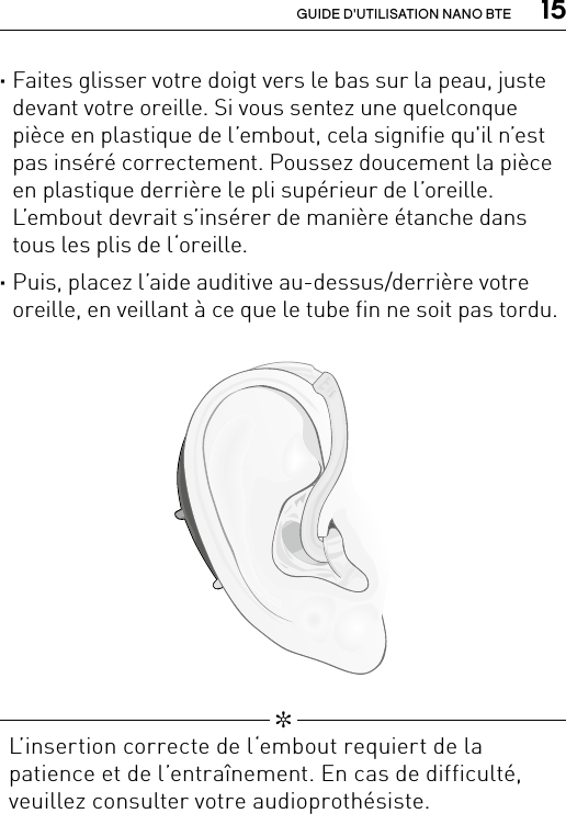  15GUIDE D&apos;UTILISATION NANO BTE   ✼  L’insertion correcte de l‘embout requiert de la patience et de l’entraînement. En cas de difficulté, veuillez consulter votre audioprothésiste.Bernafon nano BTE IFUVR_ILU_InsertingNanoBTEhook2_BW_HI ·Faites glisser votre doigt vers le bas sur la peau, juste devant votre oreille. Si vous sentez une quelconque pièce en plastique de l’embout, cela signifie qu&apos;il n’est pas inséré correctement. Poussez doucement la pièce en plastique derrière le pli supérieur de l’oreille. L’embout devrait s’insérer de manière étanche dans tous les plis de l‘oreille. ·Puis, placez l’aide auditive au-dessus/derrière votre oreille, en veillant à ce que le tube fin ne soit pas tordu. 