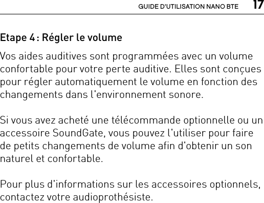  17GUIDE D&apos;UTILISATION NANO BTEEtape 4 : Régler le volume Vos aides auditives sont programmées avec un volume confortable pour votre perte auditive. Elles sont conçues pour régler automatiquement le volume en fonction des changements dans l&apos;environnement sonore.Si vous avez acheté une télécommande optionnelle ou un accessoire SoundGate, vous pouvez l&apos;utiliser pour faire de petits changements de volume afin d&apos;obtenir un son naturel et confortable.Pour plus d&apos;informations sur les accessoires optionnels, contactez votre audioprothésiste.