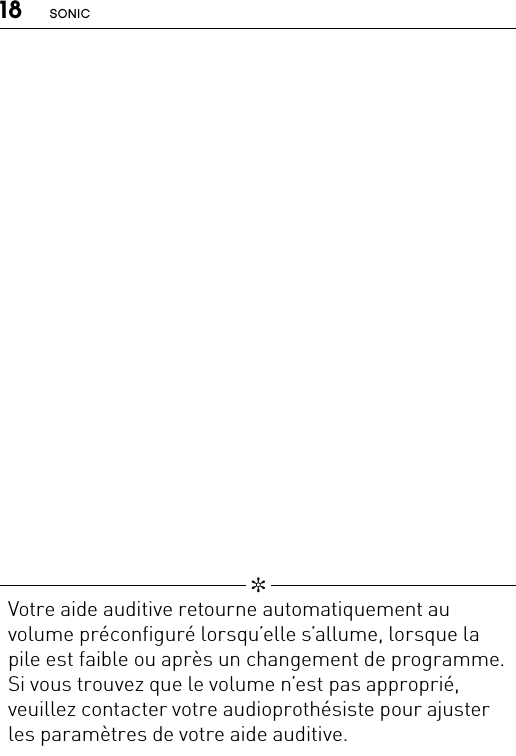 18 SONIC   ✼  Votre aide auditive retourne automatiquement au volume préconfiguré lorsqu’elle s’allume, lorsque la pile est faible ou après un changement de programme. Si vous trouvez que le volume n’est pas approprié, veuillez contacter votre audioprothésiste pour ajuster les paramètres de votre aide auditive.