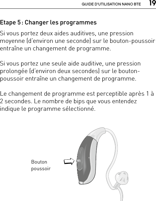  19GUIDE D&apos;UTILISATION NANO BTEEtape 5 : Changer les programmesSi vous portez deux aides auditives, une pression moyenne (d’environ une seconde) sur le bouton-poussoir entraîne un changement de programme. Si vous portez une seule aide auditive, une pression prolongée (d’environ deux secondes) sur le bouton-poussoir entraîne un changement de programme. Le changement de programme est perceptible après 1 à 2 secondes. Le nombre de bips que vous entendez indique le programme sélectionné.Bernafon nano BTE IFUVR_ILU_nanoBTEwithSpira_BW_HIBouton poussoirBernafon Veras IFU micro BTEVR_ILU_MultiControlMicroBTE_BW_HI