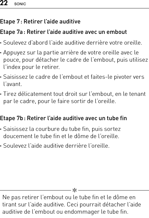 22 SONIC   ✼  Ne pas retirer l’embout ou le tube fin et le dôme en tirant sur l’aide auditive. Ceci pourrait détacher l’aide auditive de l’embout ou endommager le tube fin.Etape 7 : Retirer l’aide auditiveEtape 7a : Retirer l’aide auditive avec un embout ·Soulevez d’abord l’aide auditive derrière votre oreille. ·Appuyez sur la partie arrière de votre oreille avec le pouce, pour détacher le cadre de l’embout, puis utilisez l&apos;index pour le retirer. ·Saisissez le cadre de l’embout et faites-le pivoter vers l’avant. ·Tirez délicatement tout droit sur l’embout, en le tenant par le cadre, pour le faire sortir de l’oreille.Etape 7b : Retirer l’aide auditive avec un tube fin ·Saisissez la courbure du tube fin, puis sortez  doucement le tube fin et le dôme de l’oreille. ·Soulevez l’aide auditive derrière l’oreille.