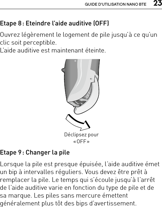  23GUIDE D&apos;UTILISATION NANO BTEEtape 8 : Eteindre l’aide auditive (OFF)Ouvrez légèrement le logement de pile jusqu’à ce qu’un clic soit perceptible.  L’aide auditive est maintenant éteinte.Etape 9 : Changer la pileLorsque la pile est presque épuisée, l’aide auditive émet un bip à intervalles réguliers. Vous devez être prêt à remplacer la pile. Le temps qui s’écoule jusqu’à l’arrêt de l’aide auditive varie en fonction du type de pile et de sa marque. Les piles sans mercure émettent généralement plus tôt des bips d’avertissement.Déclipsez pour « OFF »Bernafon nano BTE IFUVR_ILU_OnOffFunctionNanoBTE_BW_HI