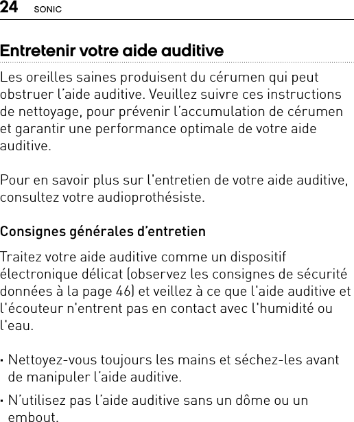 24 SONICEntretenir votre aide auditiveLes oreilles saines produisent du cérumen qui peut obstruer l’aide auditive. Veuillez suivre ces instructions de nettoyage, pour prévenir l’accumulation de cérumen et garantir une performance optimale de votre aide auditive.Pour en savoir plus sur l&apos;entretien de votre aide auditive, consultez votre audioprothésiste.Consignes générales d’entretienTraitez votre aide auditive comme un dispositif électronique délicat (observez les consignes de sécurité données à la page 46) et veillez à ce que l&apos;aide auditive et l&apos;écouteur n&apos;entrent pas en contact avec l&apos;humidité ou l&apos;eau. ·Nettoyez-vous toujours les mains et séchez-les avant de manipuler l’aide auditive. ·N’utilisez pas l’aide auditive sans un dôme ou un embout.