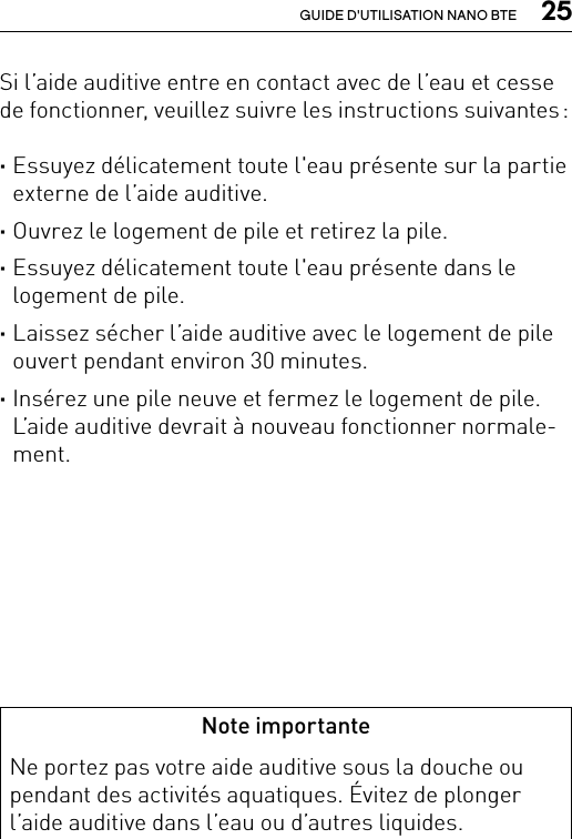  25GUIDE D&apos;UTILISATION NANO BTESi l’aide auditive entre en contact avec de l’eau et cesse de fonctionner, veuillez suivre les instructions suivantes : ·Essuyez délicatement toute l&apos;eau présente sur la partie externe de l’aide auditive. ·Ouvrez le logement de pile et retirez la pile. ·Essuyez délicatement toute l&apos;eau présente dans le logement de pile. ·Laissez sécher l’aide auditive avec le logement de pile ouvert pendant environ 30 minutes. ·Insérez une pile neuve et fermez le logement de pile. L’aide auditive devrait à nouveau fonctionner normale-ment.Note importanteNe portez pas votre aide auditive sous la douche ou pendant des activités aquatiques. Évitez de plonger l’aide auditive dans l’eau ou d’autres liquides.