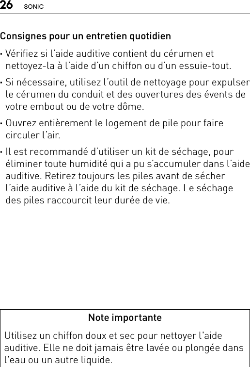 26 SONICNote importanteUtilisez un chiffon doux et sec pour nettoyer l&apos;aide auditive. Elle ne doit jamais être lavée ou plongée dans l&apos;eau ou un autre liquide.Consignes pour un entretien quotidien ·Vérifiez si l’aide auditive contient du cérumen et nettoyez-la à l’aide d’un chiffon ou d’un essuie-tout. ·Si nécessaire, utilisez l’outil de nettoyage pour expulser le cérumen du conduit et des ouvertures des évents de votre embout ou de votre dôme. ·Ouvrez entièrement le logement de pile pour faire circuler l’air. ·Il est recommandé d’utiliser un kit de séchage, pour éliminer toute humidité qui a pu s’accumuler dans l’aide auditive. Retirez toujours les piles avant de sécher l’aide auditive à l’aide du kit de séchage. Le séchage des piles raccourcit leur durée de vie.