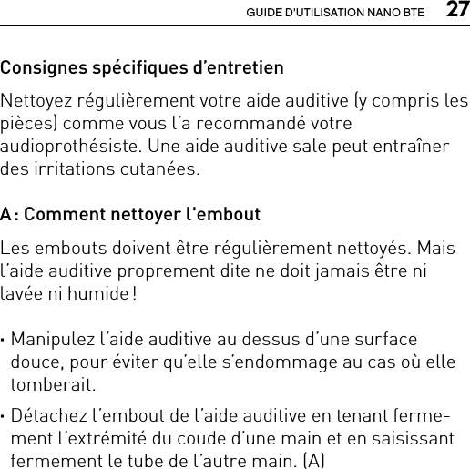  27GUIDE D&apos;UTILISATION NANO BTEConsignes spécifiques d’entretienNettoyez régulièrement votre aide auditive (y compris les pièces) comme vous l’a recommandé votre audioprothésiste. Une aide auditive sale peut entraîner des irritations cutanées.A : Comment nettoyer l&apos;emboutLes embouts doivent être régulièrement nettoyés. Mais l’aide auditive proprement dite ne doit jamais être ni lavée ni humide ! ·Manipulez l’aide auditive au dessus d’une surface douce, pour éviter qu’elle s’endommage au cas où elle tomberait. ·Détachez l’embout de l’aide auditive en tenant ferme-ment l’extrémité du coude d’une main et en saisissant fermement le tube de l’autre main. (A) 