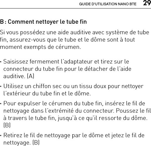  29GUIDE D&apos;UTILISATION NANO BTEB : Comment nettoyer le tube fin Si vous possédez une aide auditive avec système de tube fin, assurez-vous que le tube et le dôme sont à tout moment exempts de cérumen. ·Saisissez fermement l’adaptateur et tirez sur le connecteur du tube fin pour le détacher de l’aide auditive. (A) ·Utilisez un chiffon sec ou un tissu doux pour nettoyer l’extérieur du tube fin et le dôme.  ·Pour expulser le cérumen du tube fin, insérez le fil de nettoyage dans l’extrémité du connecteur. Poussez le fil à travers le tube fin, jusqu’à ce qu’il ressorte du dôme. (B) ·Retirez le fil de nettoyage par le dôme et jetez le fil de nettoyage. (B)