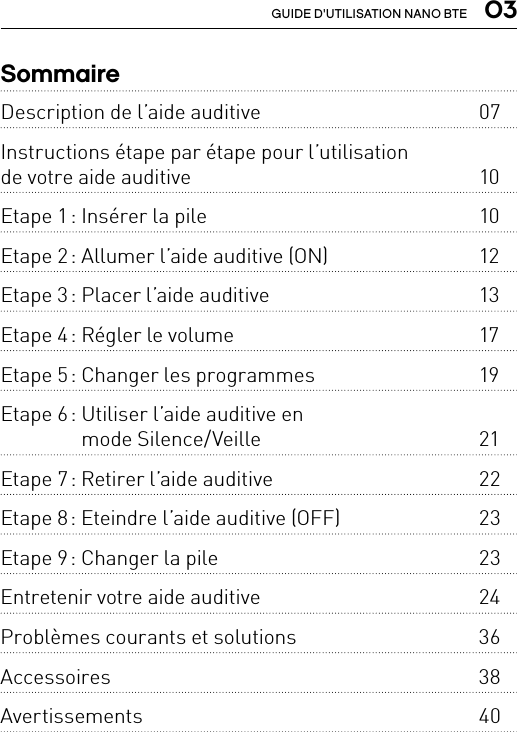  03GUIDE D&apos;UTILISATION NANO BTESommaireDescription de l’aide auditive  07Instructions étape par étape pour l’utilisation  de votre aide auditive  10Etape 1 : Insérer la pile  10Etape 2 : Allumer l’aide auditive (ON)  12Etape 3 : Placer l’aide auditive  13Etape 4 : Régler le volume   17Etape 5 : Changer les programmes  19Etape 6 :  Utiliser l’aide auditive en  mode Silence/Veille  21Etape 7 : Retirer l’aide auditive  22Etape 8 : Eteindre l’aide auditive (OFF)  23Etape 9 : Changer la pile  23Entretenir votre aide auditive  24Problèmes courants et solutions  36Accessoires 38Avertissements 40