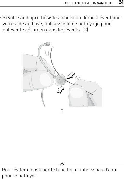  31GUIDE D&apos;UTILISATION NANO BTE ·Si votre audioprothésiste a choisi un dôme à évent pour votre aide auditive, utilisez le fil de nettoyage pour enlever le cérumen dans les évents. (C)  ✼  Pour éviter d’obstruer le tube fin, n’utilisez pas d’eau pour le nettoyer.Clean_SpiraexDome4C