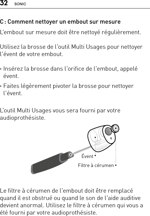 32 SONICÉventFiltre à cérumenC : Comment nettoyer un embout sur mesureL&apos;embout sur mesure doit être nettoyé régulièrement.Utilisez la brosse de l&apos;outil Multi Usages pour nettoyer l&apos;évent de votre embout. ·Insérez la brosse dans l&apos;orifice de l&apos;embout, appelé évent. ·Faites légèrement pivoter la brosse pour nettoyer l&apos;évent.L&apos;outil Multi Usages vous sera fourni par votre audioprothésiste.Le filtre à cérumen de l&apos;embout doit être remplacé quand il est obstrué ou quand le son de l&apos;aide auditive devient anormal. Utilisez le filtre à cérumen qui vous a été fourni par votre audioprothésiste.