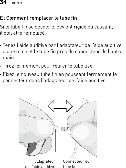 34 SONICBernafon nano BTE IFUVR_ILU_ExchangingSpiraNanoBTE_BW_HIConnecteur du  tube finAdaptateur de l&apos;aide auditiveE : Comment remplacer le tube finSi le tube fin se décolore, devient rigide ou cassant,  il doit être remplacé. ·Tenez l’aide auditive par l’adaptateur de l’aide auditive d&apos;une main et le tube fin près du connecteur de l&apos;autre main. ·Tirez fermement pour retirer le tube usé. ·Fixez le nouveau tube fin en poussant fermement le connecteur dans l’adaptateur de l’aide auditive.