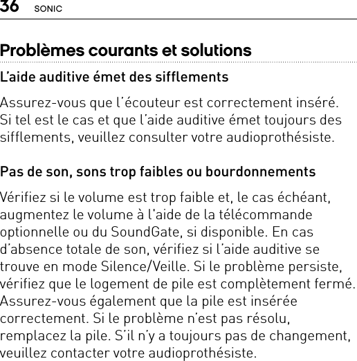 36 SONICProblèmes courants et solutionsL’aide auditive émet des sifflementsAssurez-vous que l’écouteur est correctement inséré.  Si tel est le cas et que l’aide auditive émet toujours des sifflements, veuillez consulter votre audioprothésiste.Pas de son, sons trop faibles ou bourdonnementsVérifiez si le volume est trop faible et, le cas échéant, augmentez le volume à l&apos;aide de la télécommande optionnelle ou du SoundGate, si disponible. En cas d’absence totale de son, vérifiez si l’aide auditive se trouve en mode Silence/Veille. Si le problème persiste, vérifiez que le logement de pile est complètement fermé. Assurez-vous également que la pile est insérée correctement. Si le problème n’est pas résolu, remplacez la pile. S’il n’y a toujours pas de changement, veuillez contacter votre audioprothésiste.