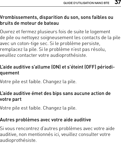  37GUIDE D&apos;UTILISATION NANO BTEVrombissements, disparition du son, sons faibles ou bruits de moteur de bateauOuvrez et fermez plusieurs fois de suite le logement  de pile ou nettoyez soigneusement les contacts de la pile avec un coton-tige sec. Si le problème persiste, remplacez la pile. Si le problème n’est pas résolu, veuillez contacter votre audioprothésiste.L’aide auditive s&apos;allume (ON) et s&apos;éteint (OFF) périodi-quementVotre pile est faible. Changez la pile. L’aide auditive émet des bips sans aucune action de votre partVotre pile est faible. Changez la pile. Autres problèmes avec votre aide auditiveSi vous rencontrez d’autres problèmes avec votre aide auditive, non mentionnés ici, veuillez consulter votre audioprothésiste.