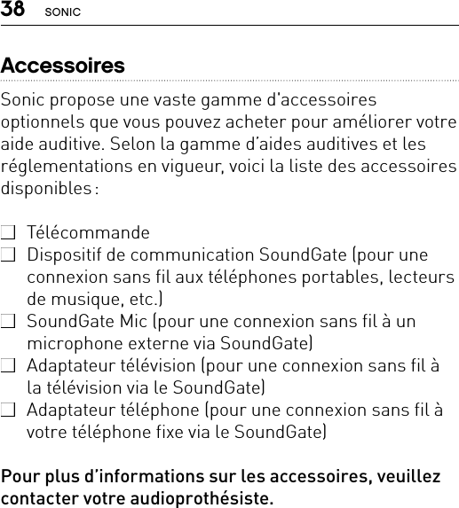 38 SONICAccessoiresSonic propose une vaste gamme d&apos;accessoires optionnels que vous pouvez acheter pour améliorer votre aide auditive. Selon la gamme d’aides auditives et les réglementations en vigueur, voici la liste des accessoires disponibles :  Télécommande  Dispositif de communication SoundGate (pour une connexion sans fil aux téléphones portables, lecteurs de musique, etc.)  SoundGate Mic (pour une connexion sans fil à un microphone externe via SoundGate)  Adaptateur télévision (pour une connexion sans fil à la télévision via le SoundGate)  Adaptateur téléphone (pour une connexion sans fil à votre téléphone fixe via le SoundGate)Pour plus d’informations sur les accessoires, veuillez contacter votre audioprothésiste.