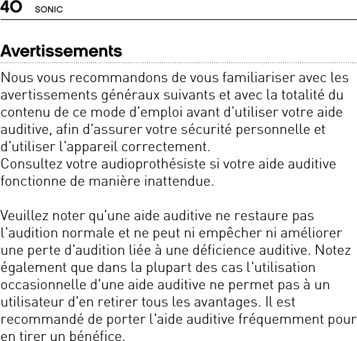 40 SONICAvertissementsNous vous recommandons de vous familiariser avec les avertissements généraux suivants et avec la totalité du contenu de ce mode d&apos;emploi avant d&apos;utiliser votre aide auditive, afin d&apos;assurer votre sécurité personnelle et d&apos;utiliser l&apos;appareil correctement. Consultez votre audioprothésiste si votre aide auditive fonctionne de manière inattendue. Veuillez noter qu&apos;une aide auditive ne restaure pas l&apos;audition normale et ne peut ni empêcher ni améliorer une perte d&apos;audition liée à une déficience auditive. Notez également que dans la plupart des cas l&apos;utilisation occasionnelle d&apos;une aide auditive ne permet pas à un utilisateur d&apos;en retirer tous les avantages. Il est recommandé de porter l&apos;aide auditive fréquemment pour en tirer un bénéfice. 